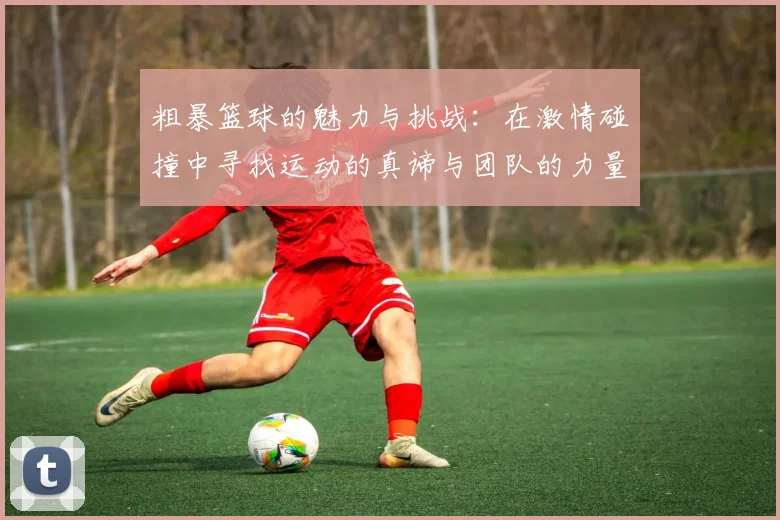 粗暴篮球的魅力与挑战：在激情碰撞中寻找运动的真谛与团队的力量