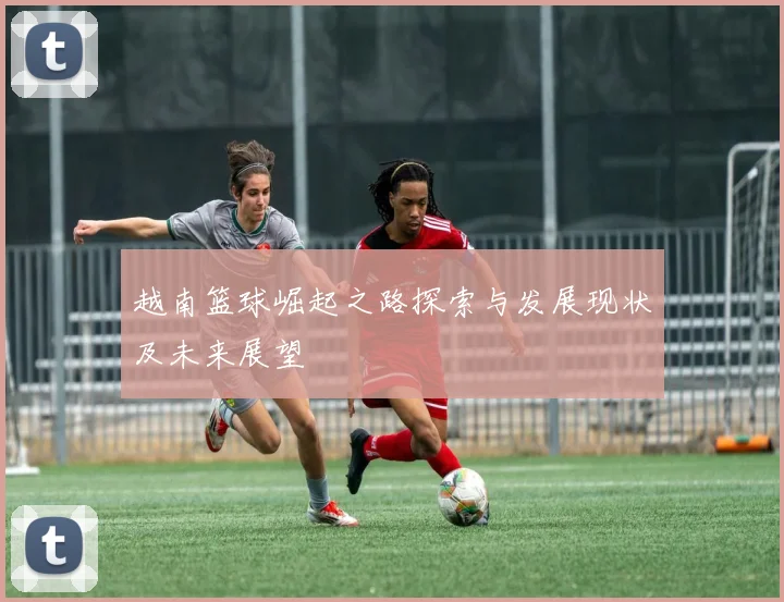 越南篮球崛起之路探索与发展现状及未来展望