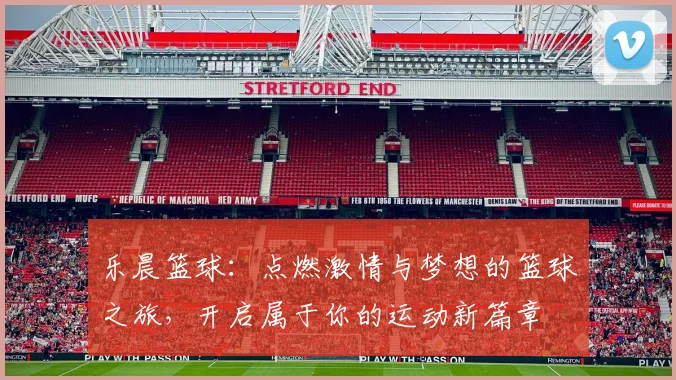乐晨篮球：点燃激情与梦想的篮球之旅，开启属于你的运动新篇章